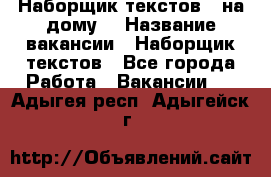 Наборщик текстов ( на дому) › Название вакансии ­ Наборщик текстов - Все города Работа » Вакансии   . Адыгея респ.,Адыгейск г.